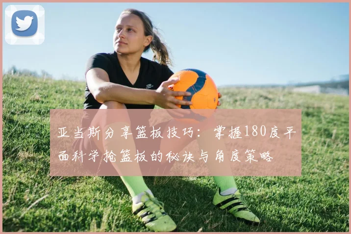 亚当斯分享篮板技巧：掌握180度平面科学抢篮板的秘诀与角度策略