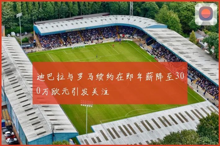 迪巴拉与罗马续约在即年薪降至300万欧元引发关注