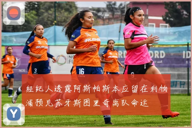 经纪人透露阿斯帕斯本应留在利物浦预见苏牙斯图里奇离队命运