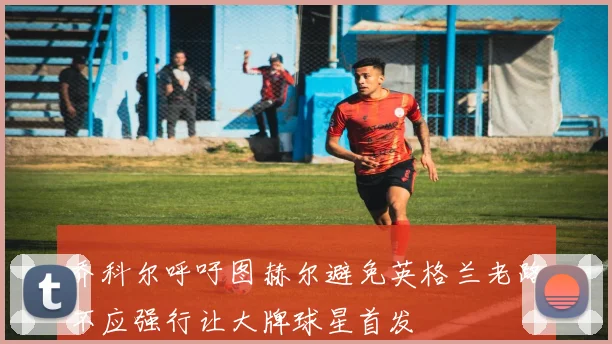 乔科尔呼吁图赫尔避免英格兰老路不应强行让大牌球星首发
