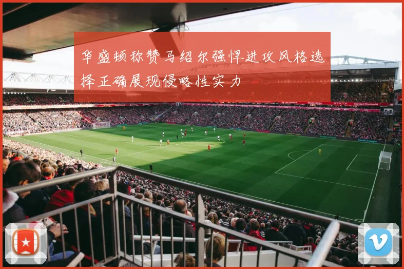 华盛顿称赞马绍尔强悍进攻风格选择正确展现侵略性实力