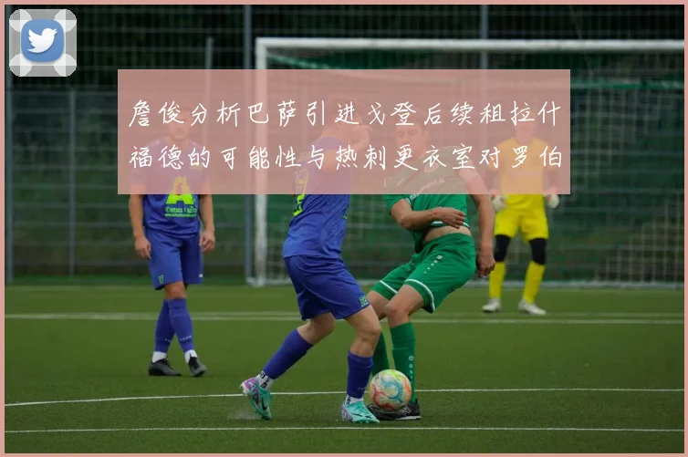 詹俊分析巴萨引进戈登后续租拉什福德的可能性与热刺更衣室对罗伯逊的需求