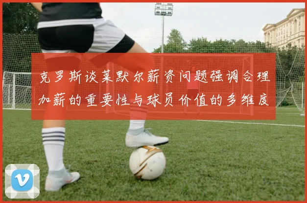 克罗斯谈莱默尔薪资问题强调合理加薪的重要性与球员价值的多维度分析