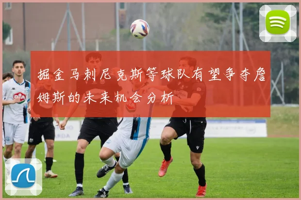 掘金马刺尼克斯等球队有望争夺詹姆斯的未来机会分析