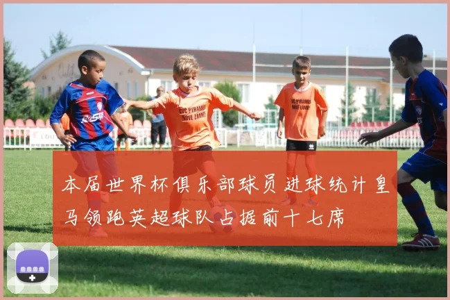 本届世界杯俱乐部球员进球统计皇马领跑英超球队占据前十七席