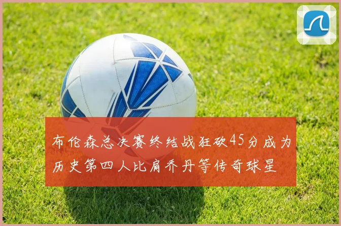 布伦森总决赛终结战狂砍45分成为历史第四人比肩乔丹等传奇球星