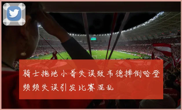 骑士拖地小哥失误致韦德摔倒哈登频频失误引发比赛混乱