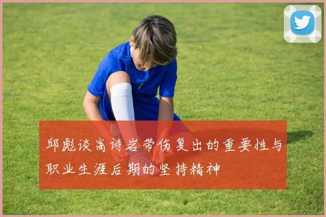 邱彪谈高诗岩带伤复出的重要性与职业生涯后期的坚持精神
