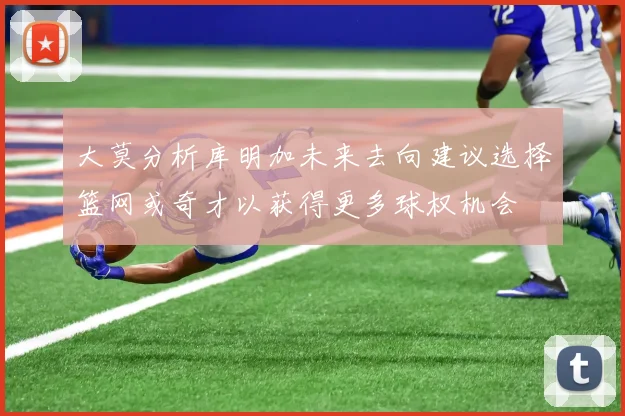大莫分析库明加未来去向建议选择篮网或奇才以获得更多球权机会