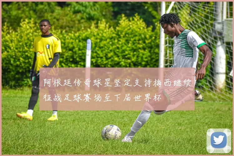 阿根廷传奇球星坚定支持梅西继续征战足球赛场至下届世界杯
