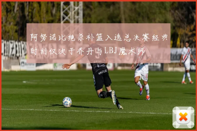 阿努诺比绝杀补篮入选总决赛经典时刻仅次于乔丹与LBJ魔术师