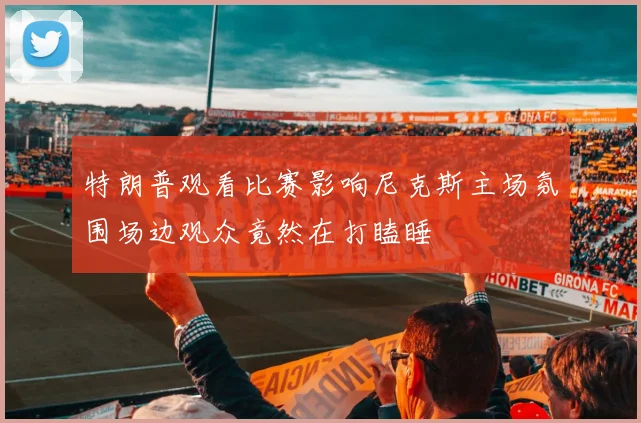 特朗普观看比赛影响尼克斯主场氛围场边观众竟然在打瞌睡