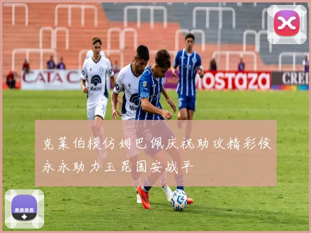 克莱伯模仿姆巴佩庆祝助攻精彩侯永永助力玉昆国安战平