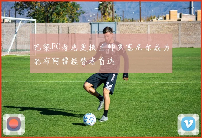 巴黎FC考虑更换主帅罗塞尼尔成为孔布阿雷接替者首选