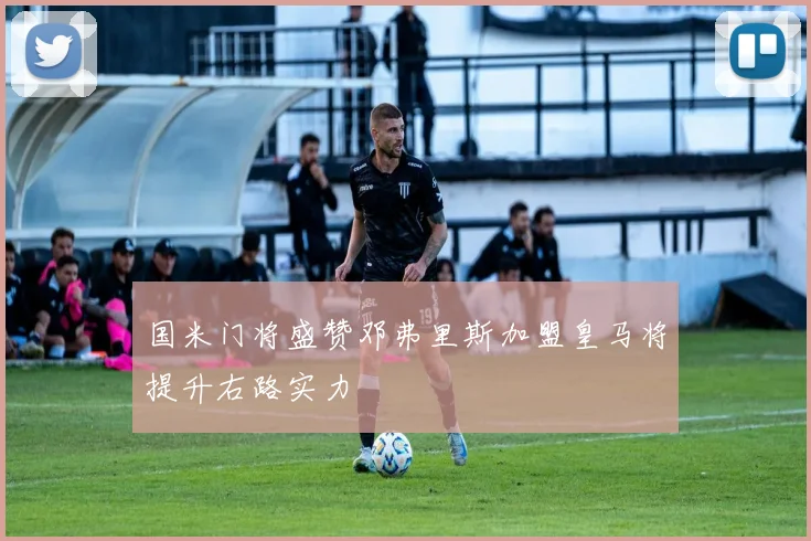 国米门将盛赞邓弗里斯加盟皇马将提升右路实力