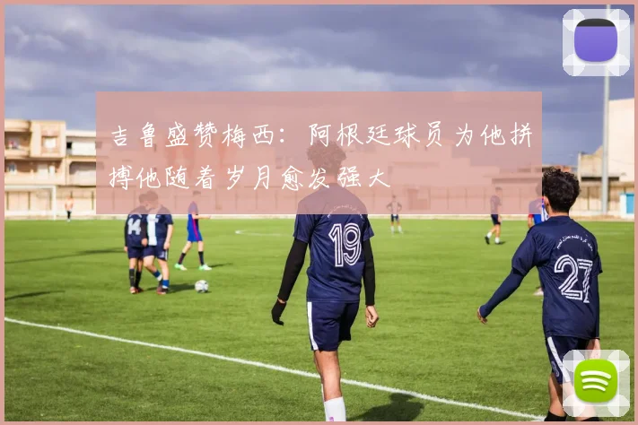 吉鲁盛赞梅西：阿根廷球员为他拼搏他随着岁月愈发强大