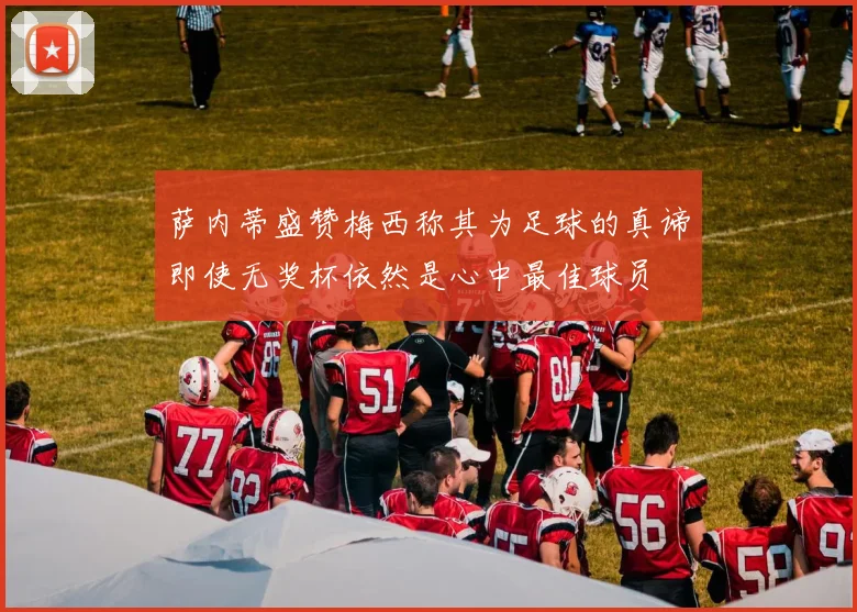 萨内蒂盛赞梅西称其为足球的真谛即使无奖杯依然是心中最佳球员
