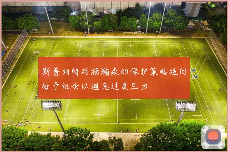 斯普利特对杨瀚森的保护策略适时给予机会以避免过度压力