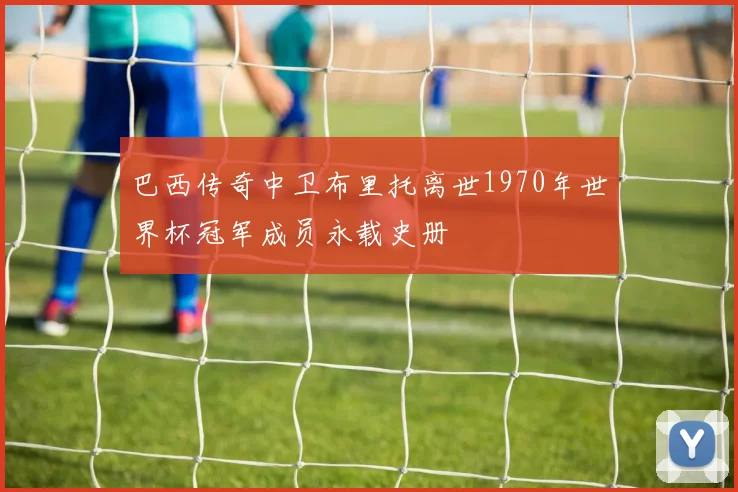 巴西传奇中卫布里托离世1970年世界杯冠军成员永载史册