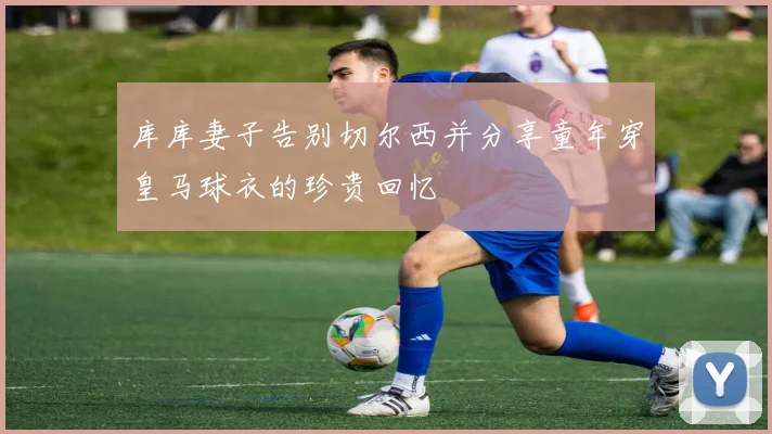 库库妻子告别切尔西并分享童年穿皇马球衣的珍贵回忆