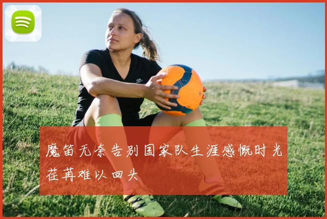 魔笛无奈告别国家队生涯感慨时光荏苒难以回头