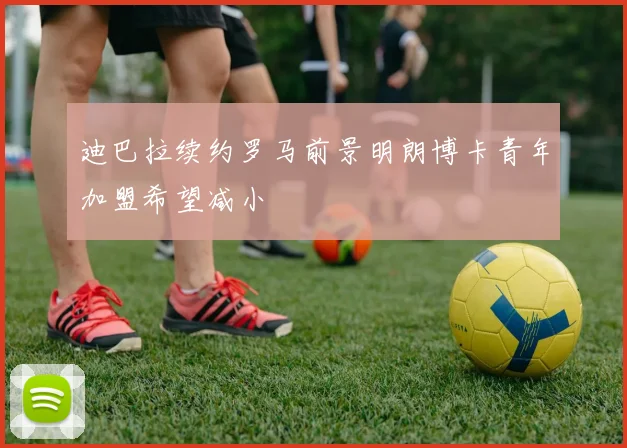 迪巴拉续约罗马前景明朗博卡青年加盟希望减小