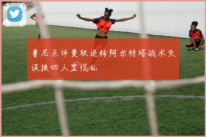 鲁尼点评曼联逆转阿尔特塔战术失误换四人显慌乱