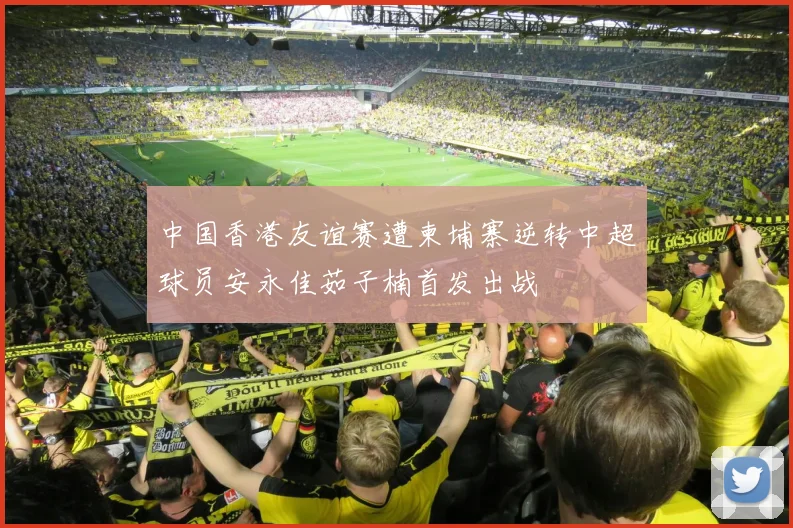 中国香港友谊赛遭柬埔寨逆转中超球员安永佳茹子楠首发出战