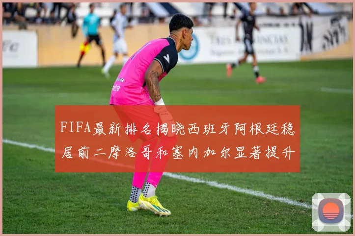 FIFA最新排名揭晓西班牙阿根廷稳居前二摩洛哥和塞内加尔显著提升