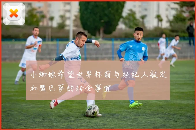 小蜘蛛希望世界杯前与经纪人敲定加盟巴萨的转会事宜