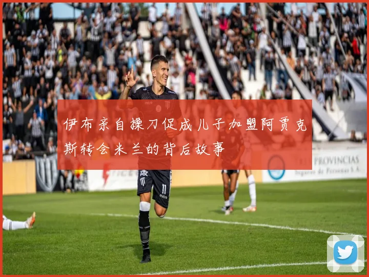 伊布亲自操刀促成儿子加盟阿贾克斯转会米兰的背后故事