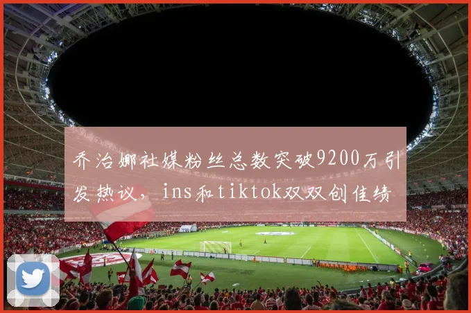 乔治娜社媒粉丝总数突破9200万引发热议，ins和tiktok双双创佳绩